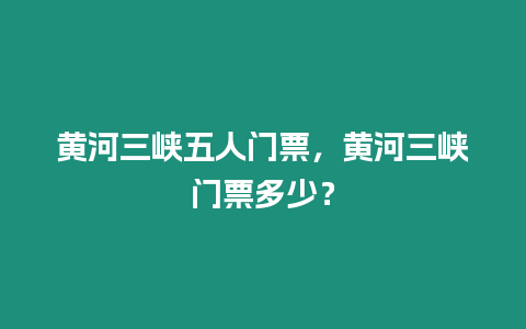 黃河三峽五人門票，黃河三峽門票多少？