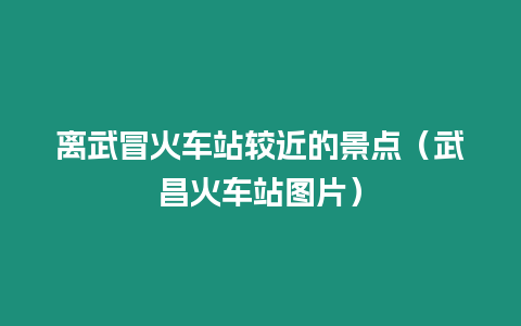 離武冒火車站較近的景點（武昌火車站圖片）