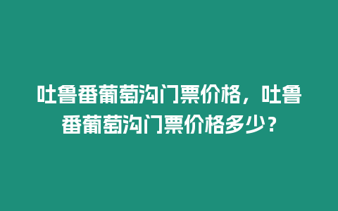 吐魯番葡萄溝門票價格，吐魯番葡萄溝門票價格多少？