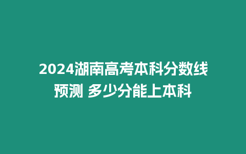 2024湖南高考本科分數線預測 多少分能上本科