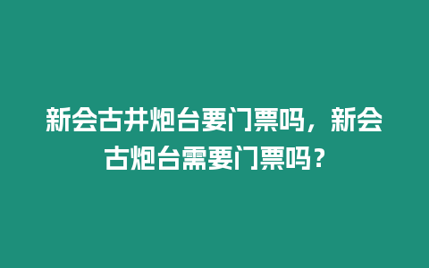 新會古井炮臺要門票嗎，新會古炮臺需要門票嗎？