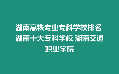 湖南高鐵專業專科學校排名 湖南十大專科學校 湖南交通職業學院