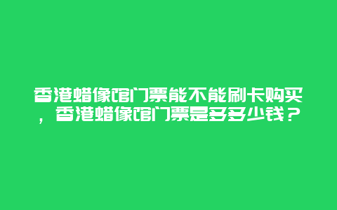 香港蠟像館門票能不能刷卡購買，香港蠟像館門票是多多少錢？