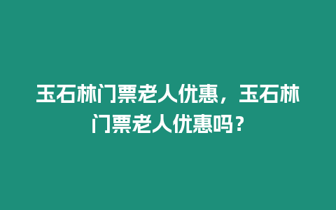 玉石林門票老人優(yōu)惠，玉石林門票老人優(yōu)惠嗎？