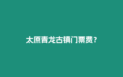 太原青龍古鎮門票費？