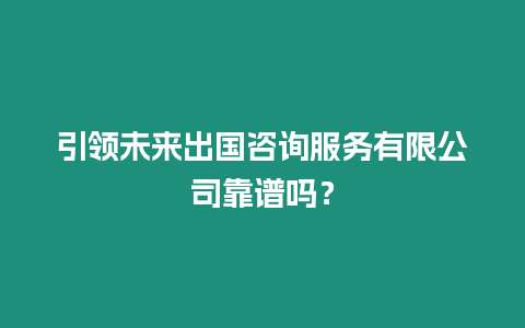 引領未來出國咨詢服務有限公司靠譜嗎？