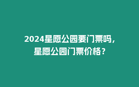 2024星愿公園要門票嗎，星愿公園門票價格？