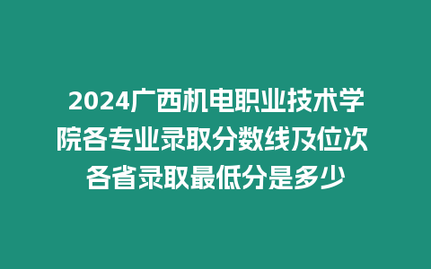 2024廣西機電職業技術學院各專業錄取分數線及位次 各省錄取最低分是多少