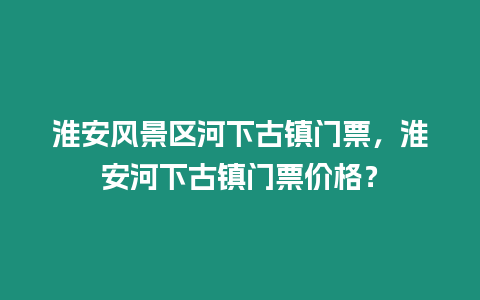 淮安風(fēng)景區(qū)河下古鎮(zhèn)門票，淮安河下古鎮(zhèn)門票價格？