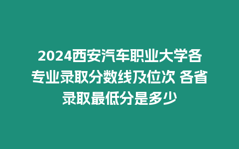 2024西安汽車職業(yè)大學(xué)各專業(yè)錄取分?jǐn)?shù)線及位次 各省錄取最低分是多少