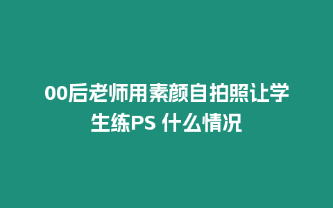 00后老師用素顏?zhàn)耘恼兆寣W(xué)生練PS 什么情況