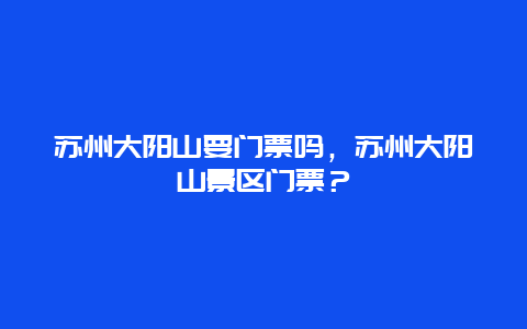 蘇州大陽山要門票嗎，蘇州大陽山景區門票？