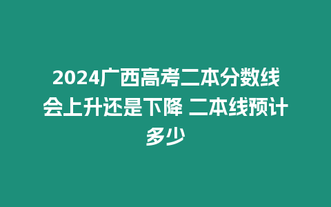 2024廣西高考二本分?jǐn)?shù)線會(huì)上升還是下降 二本線預(yù)計(jì)多少