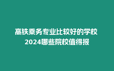 高鐵乘務專業(yè)比較好的學校 2024哪些院校值得報