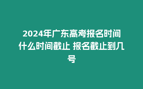 2024年廣東高考報名時間什么時間截止 報名截止到幾號