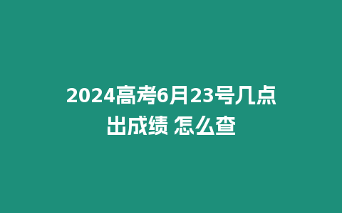 2024高考6月23號幾點出成績 怎么查