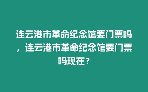 連云港市革命紀(jì)念館要門票嗎，連云港市革命紀(jì)念館要門票嗎現(xiàn)在？