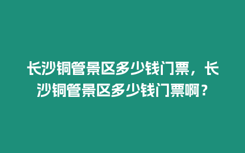 長(zhǎng)沙銅管景區(qū)多少錢門票，長(zhǎng)沙銅管景區(qū)多少錢門票啊？