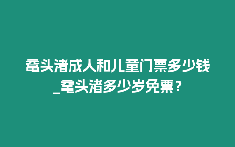 黿頭渚成人和兒童門票多少錢_黿頭渚多少歲免票？