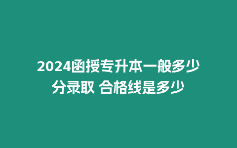 2024函授專升本一般多少分錄取 合格線是多少