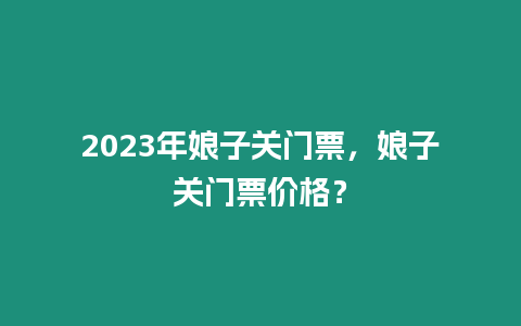 2023年娘子關(guān)門票，娘子關(guān)門票價格？