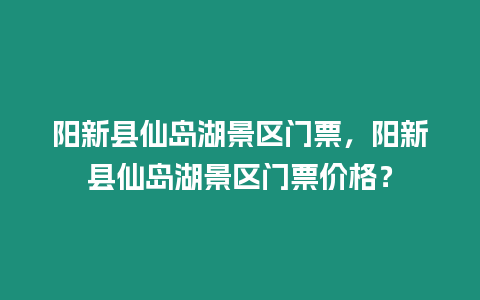 陽新縣仙島湖景區門票，陽新縣仙島湖景區門票價格？