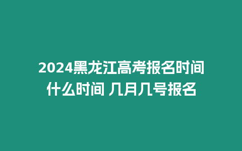 2024黑龍江高考報名時間什么時間 幾月幾號報名