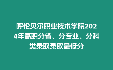 呼倫貝爾職業技術學院2024年高職分省、分專業、分科類錄取錄取最低分