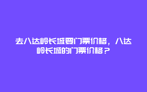 去八達嶺長城要門票價格，八達嶺長城的門票價格？