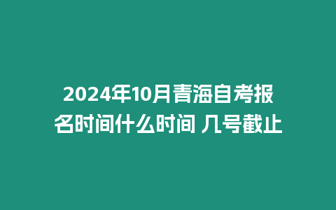 2024年10月青海自考報名時間什么時間 幾號截止