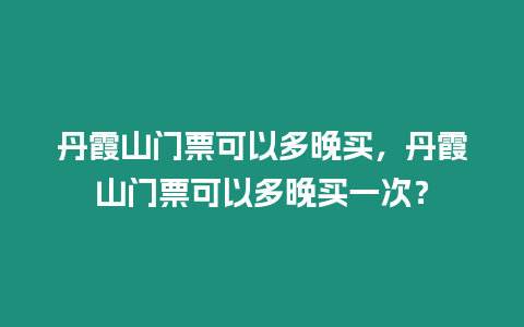 丹霞山門票可以多晚買，丹霞山門票可以多晚買一次？