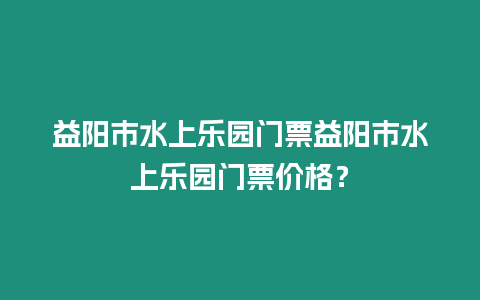 益陽市水上樂園門票益陽市水上樂園門票價格？