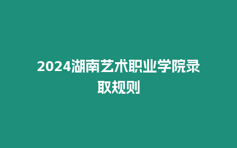 2024湖南藝術職業學院錄取規則