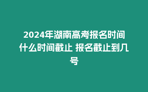 2024年湖南高考報名時間什么時間截止 報名截止到幾號