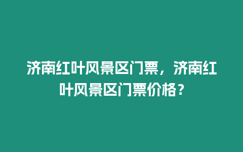 濟南紅葉風景區門票，濟南紅葉風景區門票價格？