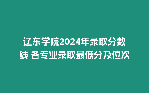 遼東學院2024年錄取分數線 各專業錄取最低分及位次