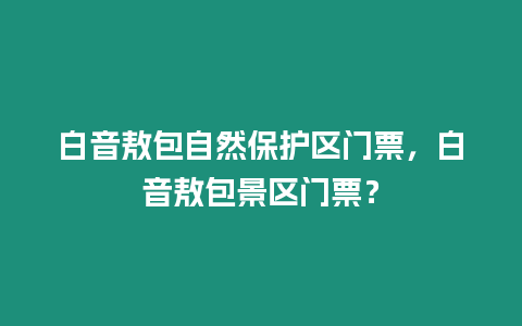 白音敖包自然保護區(qū)門票，白音敖包景區(qū)門票？