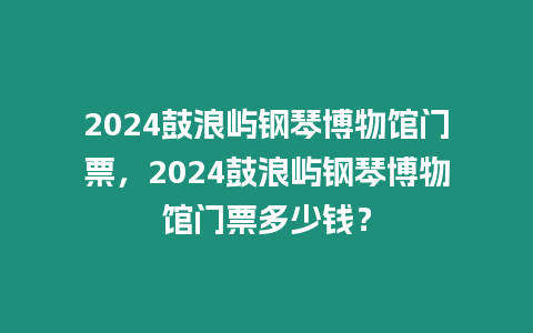 2024鼓浪嶼鋼琴博物館門票，2024鼓浪嶼鋼琴博物館門票多少錢？