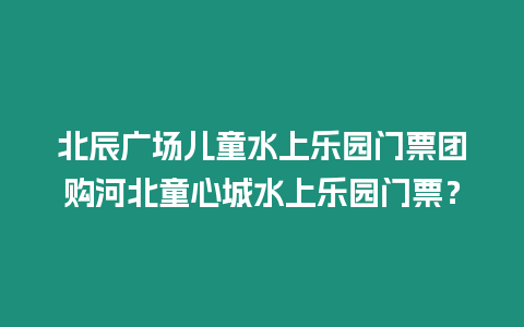 北辰廣場兒童水上樂園門票團購河北童心城水上樂園門票？