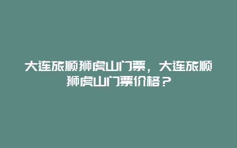 大連旅順獅虎山門票，大連旅順獅虎山門票價格？