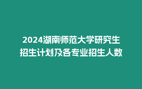 2024湖南師范大學研究生招生計劃及各專業招生人數