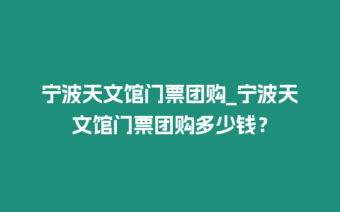 寧波天文館門票團購_寧波天文館門票團購多少錢？