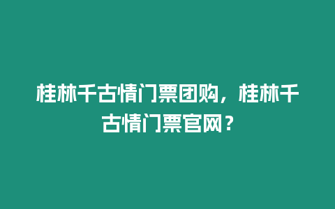 桂林千古情門票團購，桂林千古情門票官網？