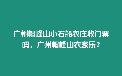 廣州帽峰山小石船農莊收門票嗎，廣州帽峰山農家樂？