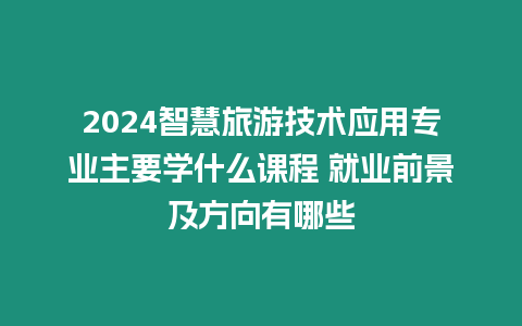 2024智慧旅游技術應用專業主要學什么課程 就業前景及方向有哪些