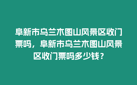 阜新市烏蘭木圖山風(fēng)景區(qū)收門票嗎，阜新市烏蘭木圖山風(fēng)景區(qū)收門票嗎多少錢？