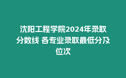 沈陽工程學院2024年錄取分數線 各專業錄取最低分及位次