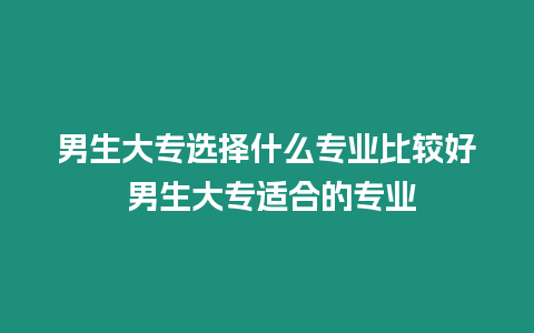 男生大專選擇什么專業比較好 男生大專適合的專業