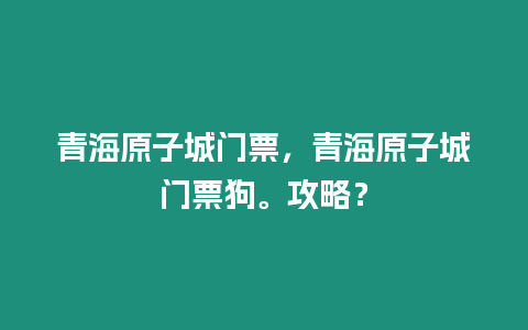 青海原子城門票，青海原子城門票狗。攻略？