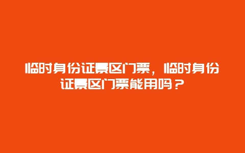 臨時身份證景區門票，臨時身份證景區門票能用嗎？